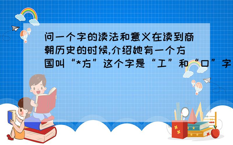 问一个字的读法和意义在读到商朝历史的时候,介绍她有一个方国叫“*方”这个字是“工”和“口”字以上下结构来组成的,我查了上