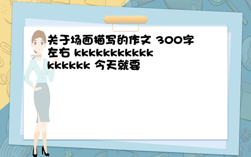 关于场面描写的作文 300字左右 kkkkkkkkkkkkkkkkk 今天就要