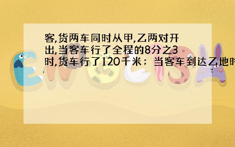 客,货两车同时从甲,乙两对开出,当客车行了全程的8分之3时,货车行了120千米；当客车到达乙地时,火车已行的路程与全程的