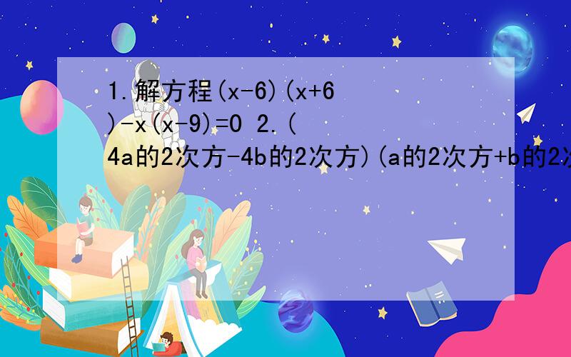 1.解方程(x-6)(x+6)-x(x-9)=0 2.(4a的2次方-4b的2次方)(a的2次方+b的2次方)