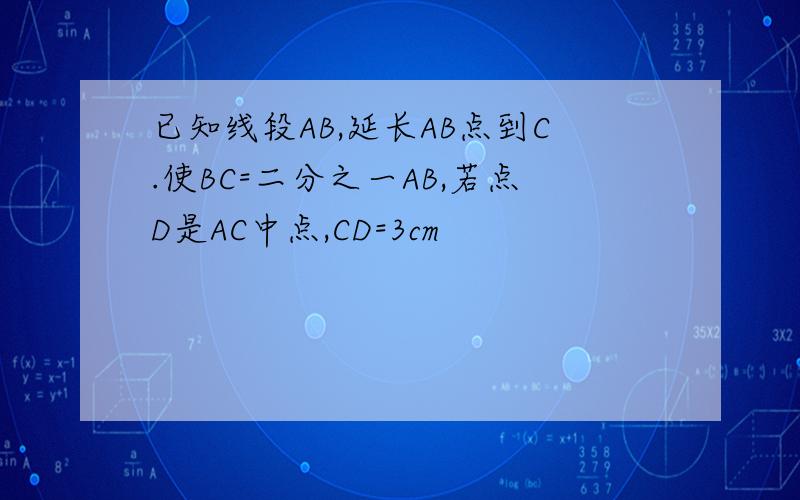 已知线段AB,延长AB点到C.使BC=二分之一AB,若点D是AC中点,CD=3cm