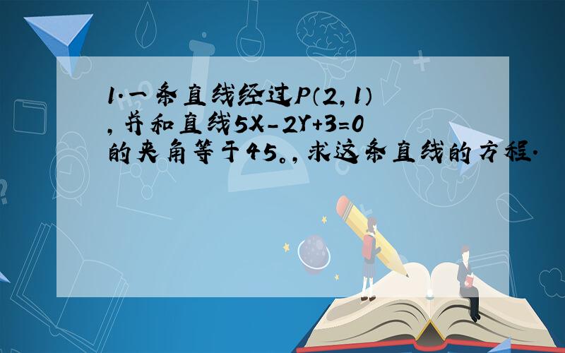 1.一条直线经过P（2,1）,并和直线5X-2Y+3=0的夹角等于45°,求这条直线的方程.