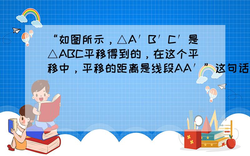 “如图所示，△A′B′C′是△ABC平移得到的，在这个平移中，平移的距离是线段AA′”这句话对吗？______．