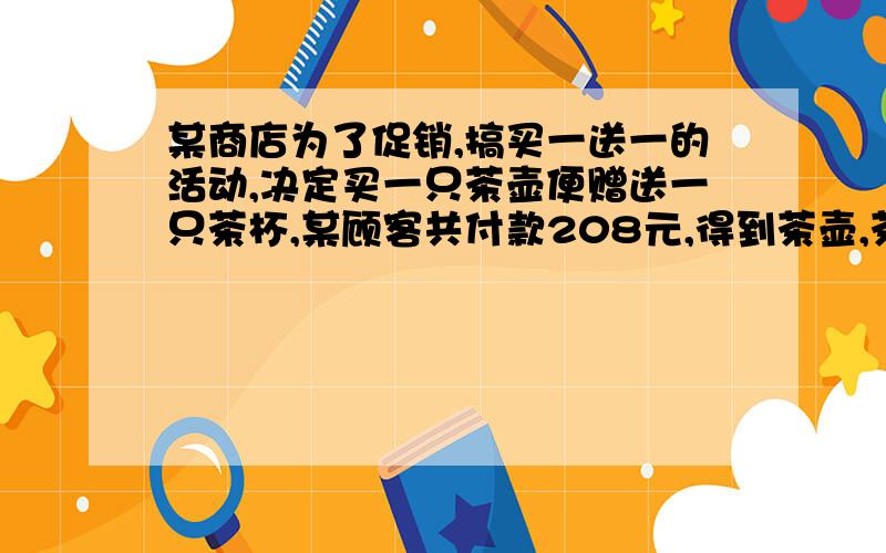 某商店为了促销,搞买一送一的活动,决定买一只茶壶便赠送一只茶杯,某顾客共付款208元,得到茶壶,茶杯40只,已知每只茶壶