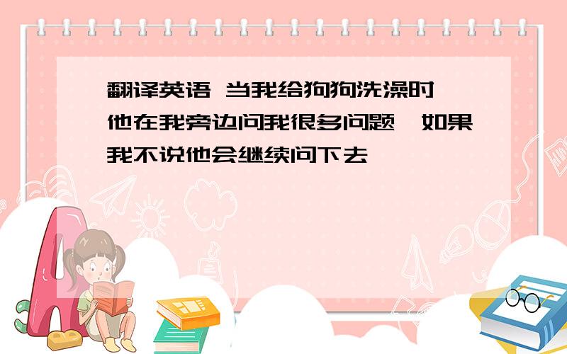 翻译英语 当我给狗狗洗澡时,他在我旁边问我很多问题,如果我不说他会继续问下去