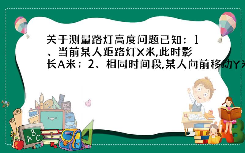 关于测量路灯高度问题已知：1、当前某人距路灯X米,此时影长A米；2、相同时间段,某人向前移动Y米,此时影长B米；根据已知