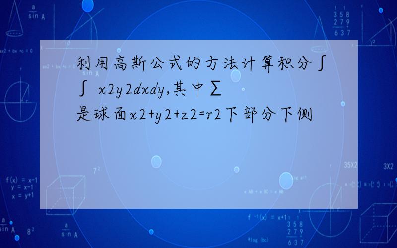 利用高斯公式的方法计算积分∫∫ x2y2dxdy,其中∑是球面x2+y2+z2=r2下部分下侧