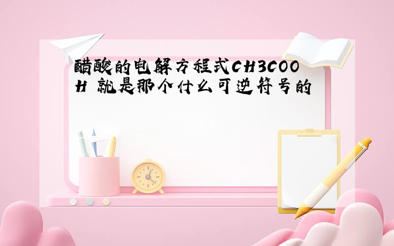 醋酸的电解方程式CH3COOH 就是那个什么可逆符号的