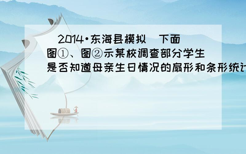 （2014•东海县模拟）下面图①、图②示某校调查部分学生是否知道母亲生日情况的扇形和条形统计图：