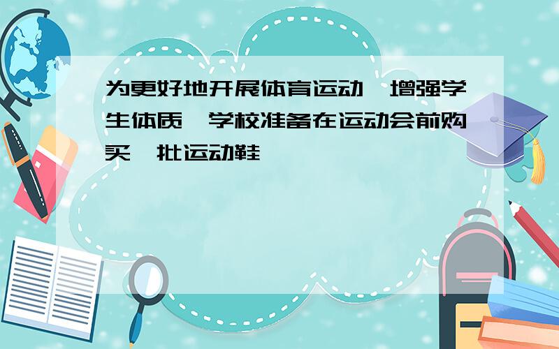 为更好地开展体育运动,增强学生体质,学校准备在运动会前购买一批运动鞋