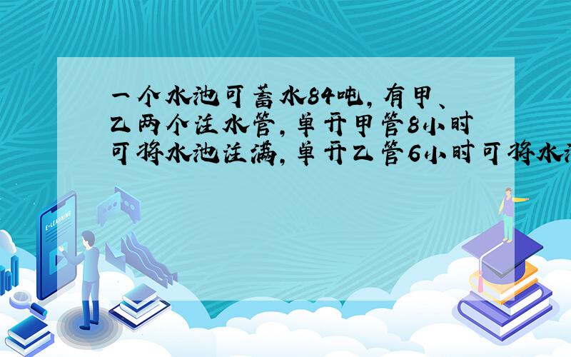 一个水池可蓄水84吨,有甲、乙两个注水管,单开甲管8小时可将水池注满,单开乙管6小时可将水池注满.