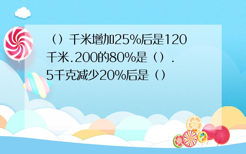 （）千米增加25%后是120千米.200的80%是（）.5千克减少20%后是（）