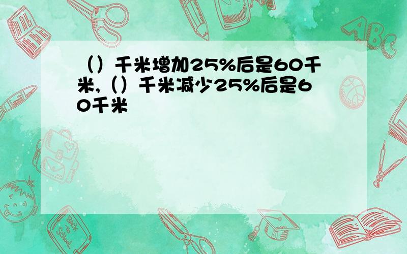 （）千米增加25%后是60千米,（）千米减少25%后是60千米