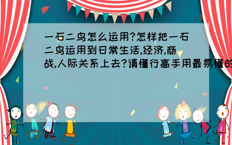 一石二鸟怎么运用?怎样把一石二鸟运用到日常生活,经济,商战,人际关系上去?请懂行高手用最易懂的文字解答,尽量讲详细一点