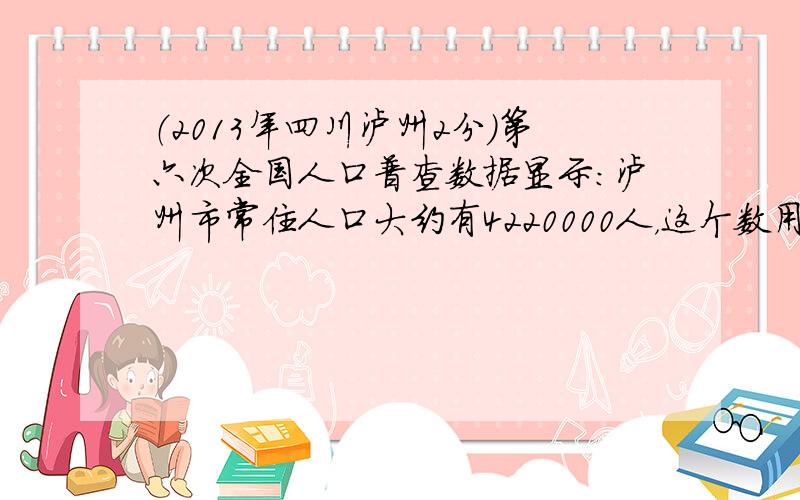 （2013年四川泸州2分）第六次全国人口普查数据显示：泸州市常住人口大约有4220000人，这个数用科学记数法表示正确的