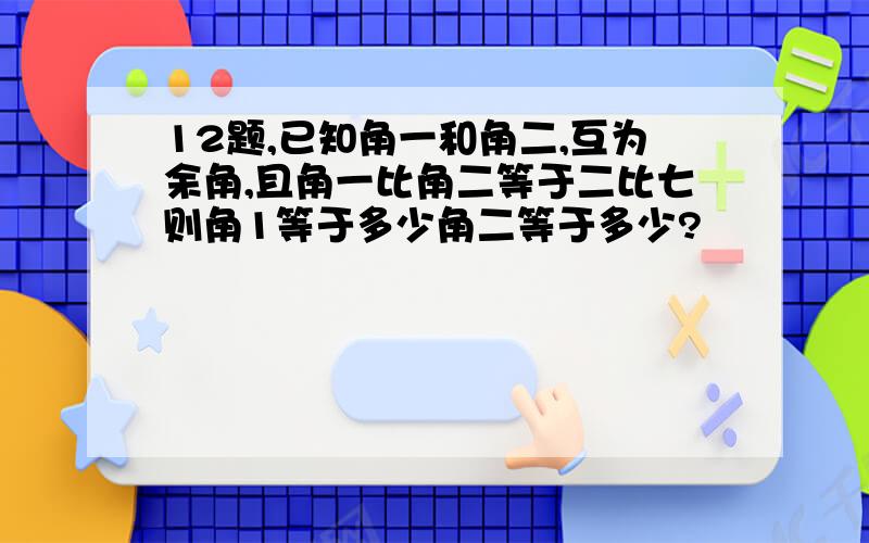 12题,已知角一和角二,互为余角,且角一比角二等于二比七则角1等于多少角二等于多少?