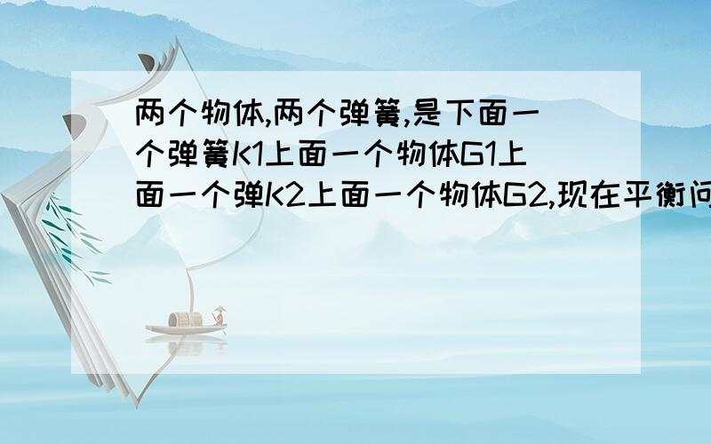 两个物体,两个弹簧,是下面一个弹簧K1上面一个物体G1上面一个弹K2上面一个物体G2,现在平衡问拿掉上面的物体下面的物体