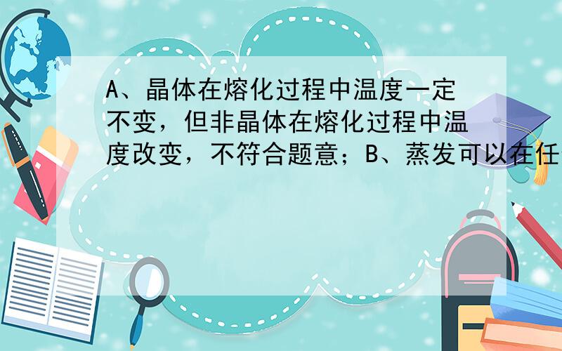 A、晶体在熔化过程中温度一定不变，但非晶体在熔化过程中温度改变，不符合题意；B、蒸发可以在任何温度下进行，所以