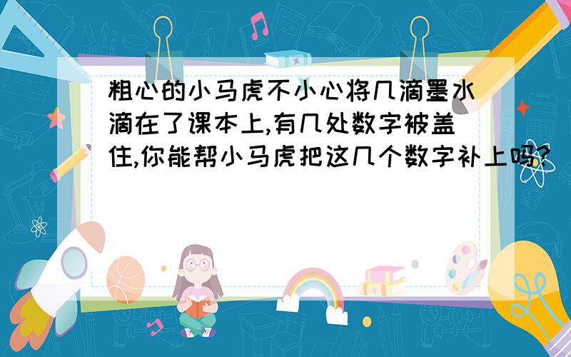 粗心的小马虎不小心将几滴墨水滴在了课本上,有几处数字被盖住,你能帮小马虎把这几个数字补上吗?