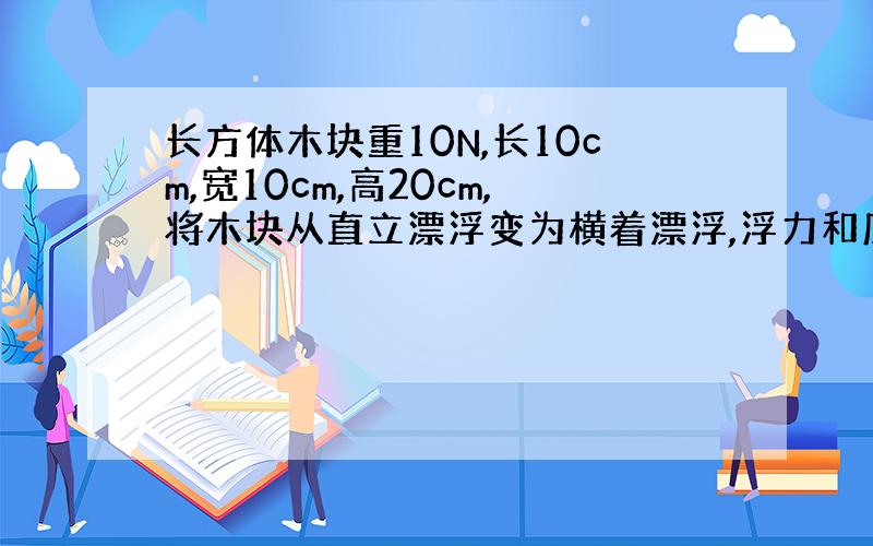 长方体木块重10N,长10cm,宽10cm,高20cm,将木块从直立漂浮变为横着漂浮,浮力和底面所受压力怎么变?