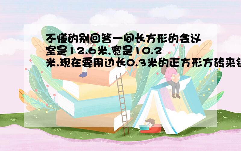 不懂的别回答一间长方形的会议室是12.6米,宽是10.2米.现在要用边长0.3米的正方形方砖来铺地,至少需要正方形的方砖