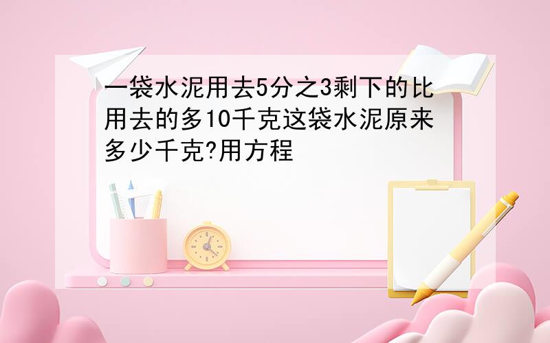 一袋水泥用去5分之3剩下的比用去的多10千克这袋水泥原来多少千克?用方程