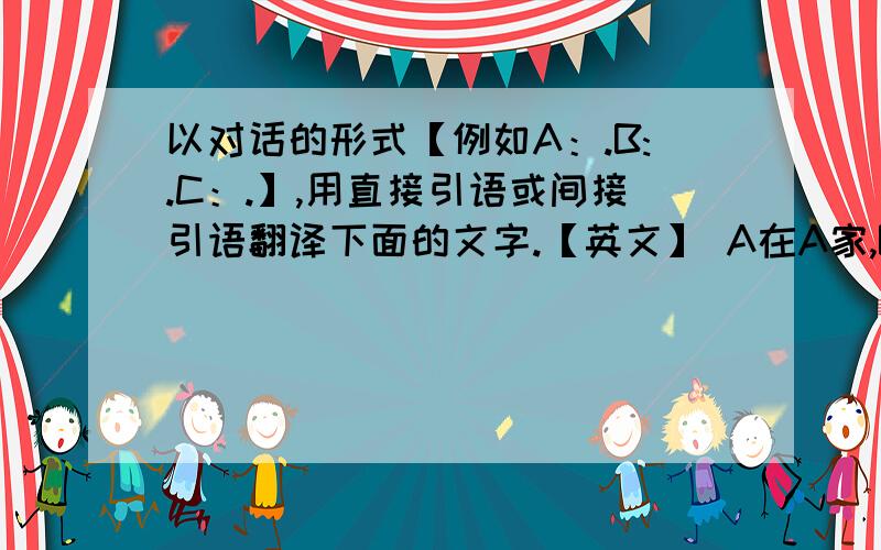 以对话的形式【例如A：.B:.C：.】,用直接引语或间接引语翻译下面的文字.【英文】 A在A家,B和C在B家写作业,A给