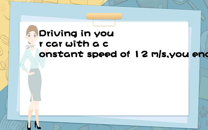 Driving in your car with a constant speed of 12 m/s,you enco