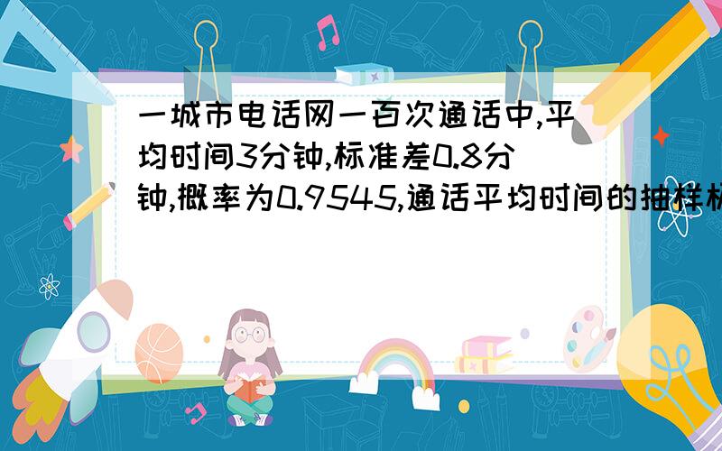 一城市电话网一百次通话中,平均时间3分钟,标准差0.8分钟,概率为0.9545,通话平均时间的抽样极限误差是