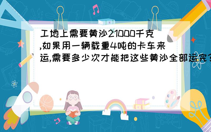 工地上需要黄沙21000千克,如果用一辆载重4吨的卡车来运,需要多少次才能把这些黄沙全部运完?