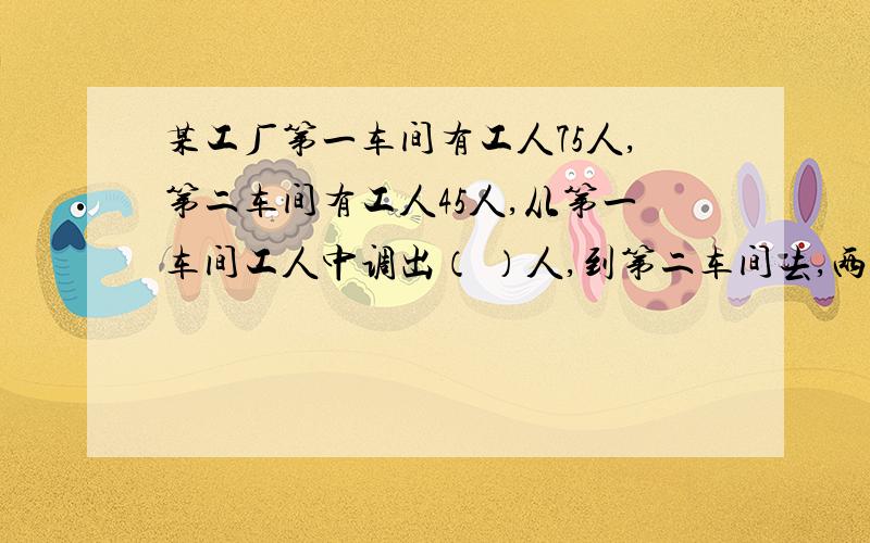 某工厂第一车间有工人75人,第二车间有工人45人,从第一车间工人中调出（ ）人,到第二车间去,两车间人数