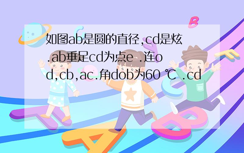 如图ab是圆的直径,cd是炫.ab垂足cd为点e .连od,cb,ac.角dob为60 ℃ .cd