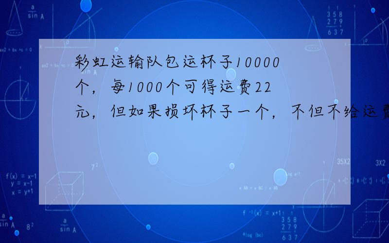 彩虹运输队包运杯子10000个，每1000个可得运费22元，但如果损坏杯子一个，不但不给运费，还得赔0.6元，这个运输队