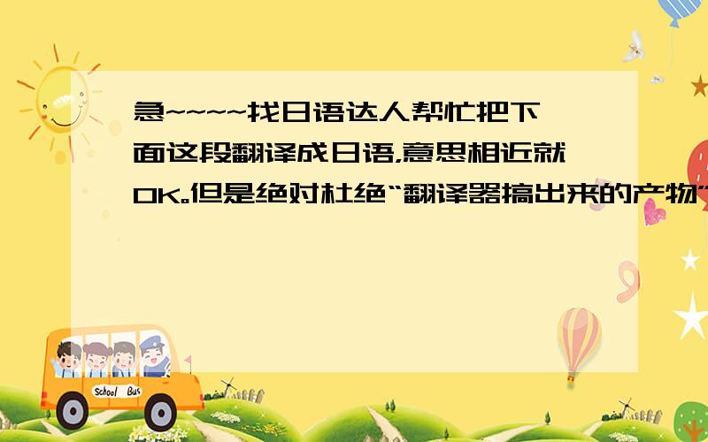 急~~~~找日语达人帮忙把下面这段翻译成日语，意思相近就OK。但是绝对杜绝“翻译器搞出来的产物”