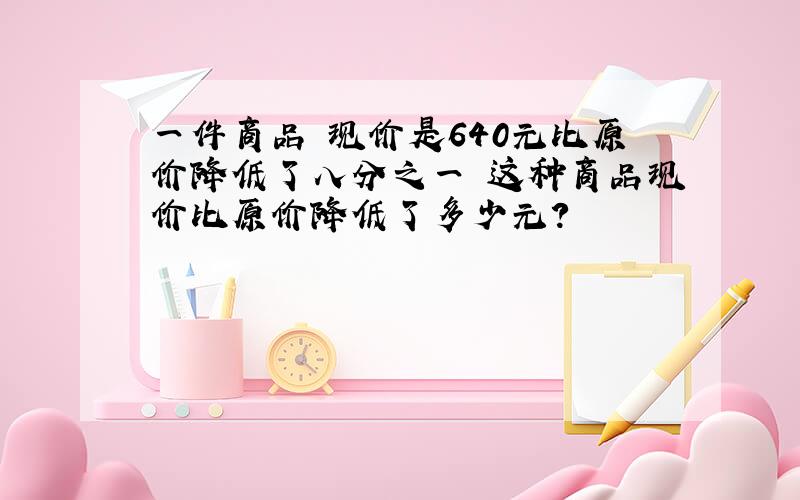 一件商品 现价是640元比原价降低了八分之一 这种商品现价比原价降低了多少元?