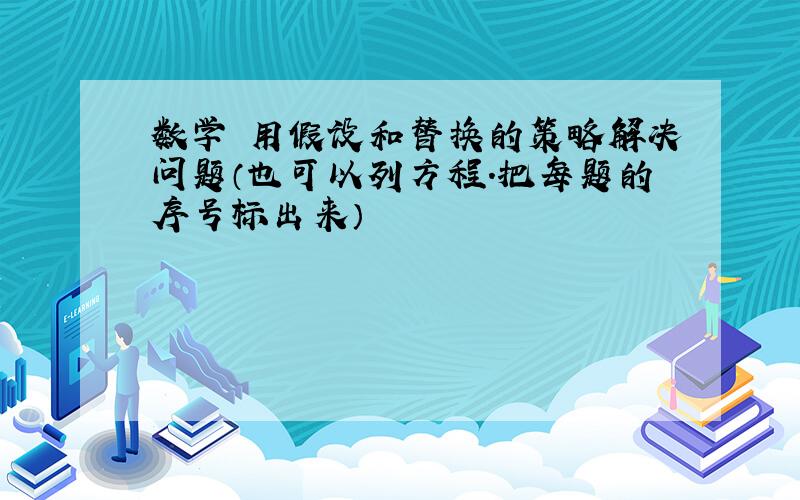 数学 用假设和替换的策略解决问题（也可以列方程.把每题的序号标出来）