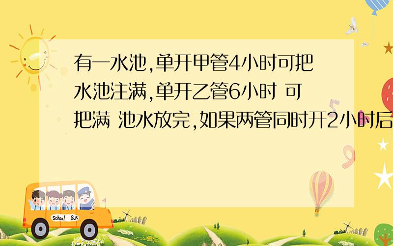 有一水池,单开甲管4小时可把水池注满,单开乙管6小时 可把满 池水放完,如果两管同时开2小时后,水池还能