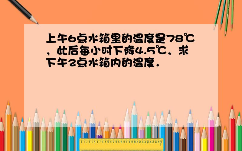 上午6点水箱里的温度是78℃，此后每小时下降4.5℃，求下午2点水箱内的温度．