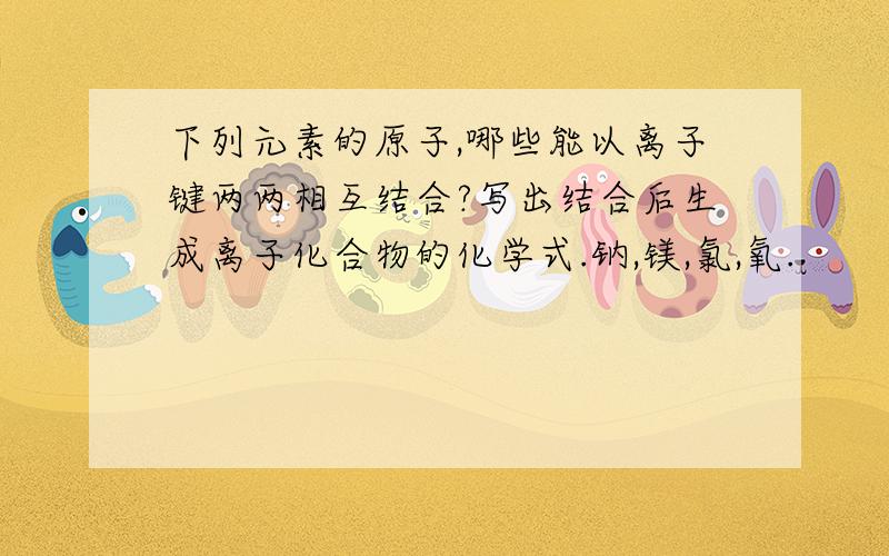 下列元素的原子,哪些能以离子键两两相互结合?写出结合后生成离子化合物的化学式.钠,镁,氯,氧.