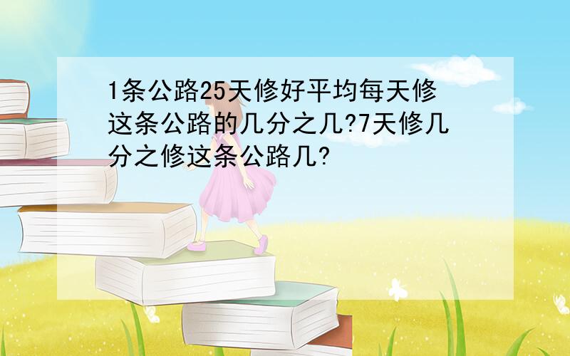 1条公路25天修好平均每天修这条公路的几分之几?7天修几分之修这条公路几?