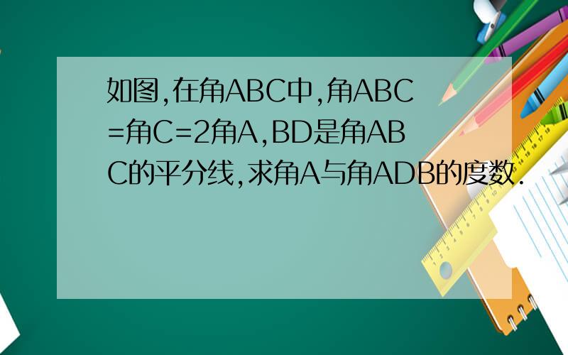 如图,在角ABC中,角ABC=角C=2角A,BD是角ABC的平分线,求角A与角ADB的度数.