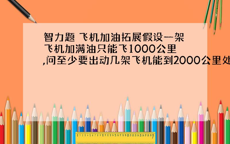 智力题 飞机加油拓展假设一架飞机加满油只能飞1000公里,问至少要出动几架飞机能到2000公里处,注:只能从一处出发.问