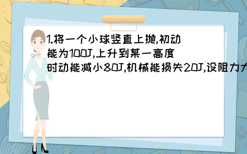 1.将一个小球竖直上抛,初动能为100J,上升到某一高度时动能减小80J,机械能损失20J,设阻力大小