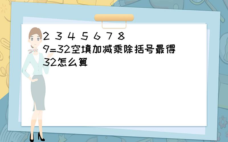 2 3 4 5 6 7 8 9=32空填加减乘除括号最得32怎么算