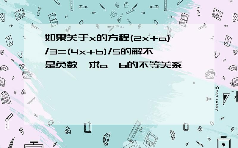 如果关于x的方程(2x+a)/3=(4x+b)/5的解不是负数,求a,b的不等关系,