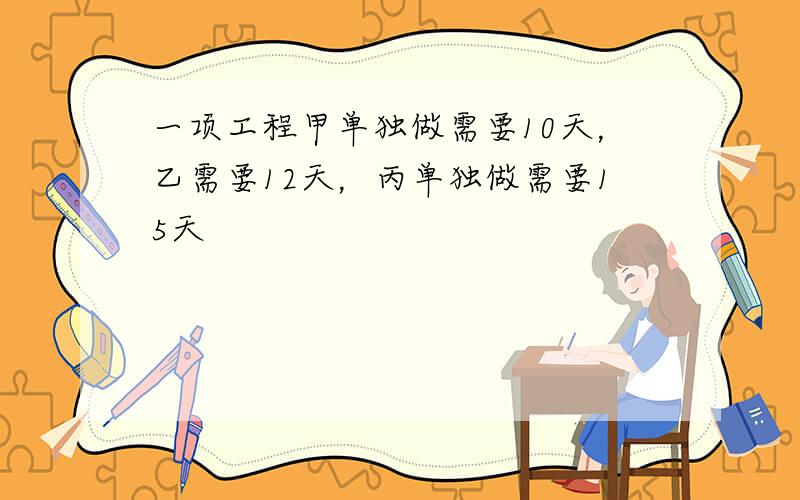 一项工程甲单独做需要10天，乙需要12天，丙单独做需要15天