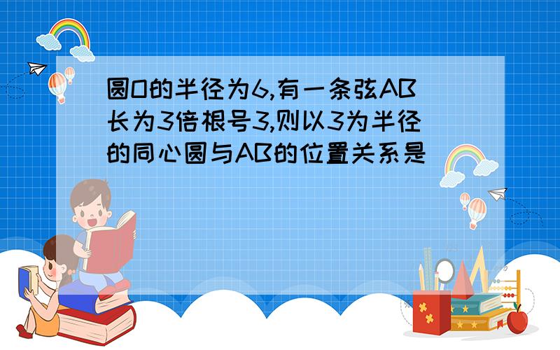 圆O的半径为6,有一条弦AB长为3倍根号3,则以3为半径的同心圆与AB的位置关系是