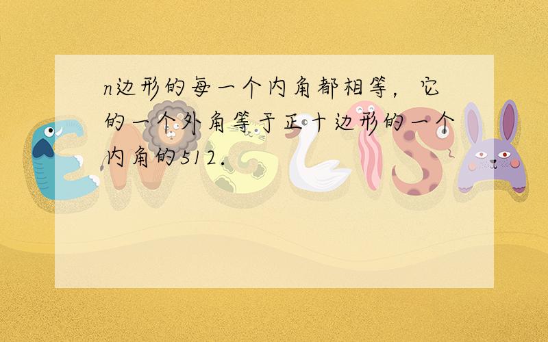 n边形的每一个内角都相等，它的一个外角等于正十边形的一个内角的512．