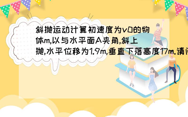 斜抛运动计算初速度为v0的物体m,以与水平面A夹角,斜上抛,水平位移为1.9m,垂直下落高度17m.请问初速度vo,和初