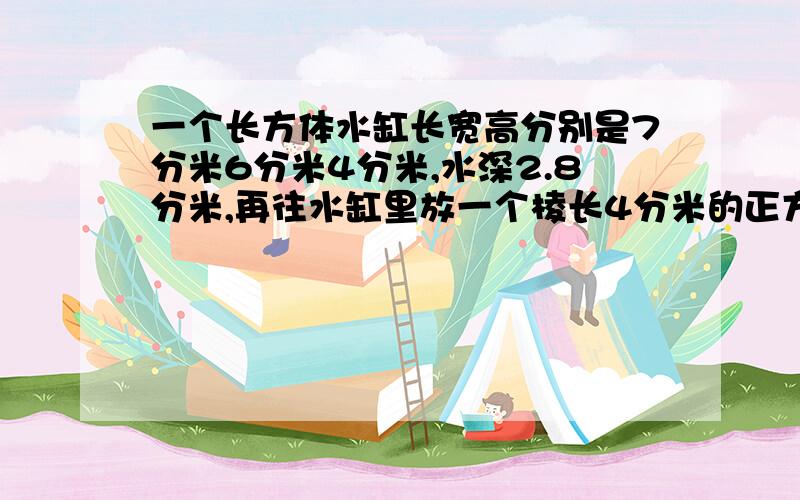 一个长方体水缸长宽高分别是7分米6分米4分米,水深2.8分米,再往水缸里放一个棱长4分米的正方体求水会溢出